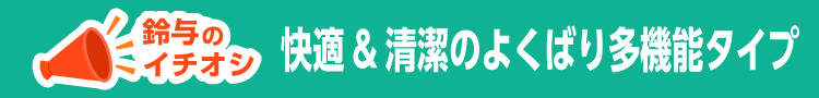快適&清潔のよくばり多機能タイプ