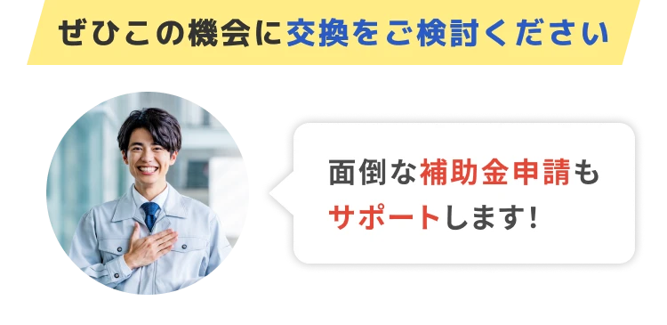 ぜひこの機会に交換をご検討ください 面倒な補助金申請もサポートします！