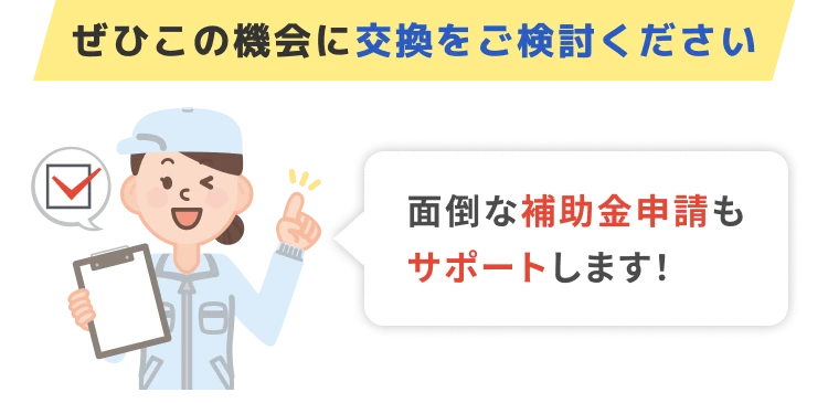 ぜひこの機会に交換をご検討ください 面倒な補助金申請もサポートします！