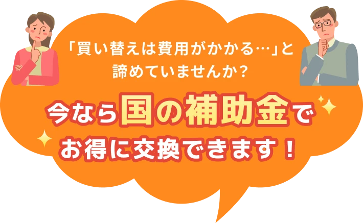 「買い替えは費用がかかる…」と諦めていませんか？今なら国の補助金でお得に交換できます！
